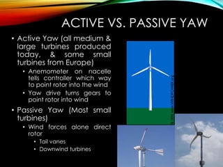 ACTIVE VS. PASSIVE YAW
• Active Yaw (all medium &
large turbines produced
today, & some small
turbines from Europe)
• Anemometer on nacelle
tells controller which way
to point rotor into the wind
• Yaw drive turns gears to
point rotor into wind
• Passive Yaw (Most small
turbines)
• Wind forces alone direct
rotor
• Tail vanes
• Downwind turbines
 