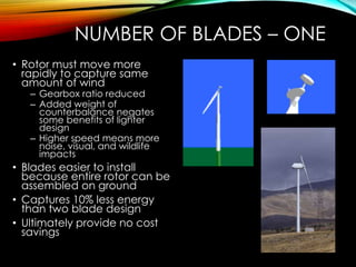 NUMBER OF BLADES – ONE
• Rotor must move more
rapidly to capture same
amount of wind
– Gearbox ratio reduced
– Added weight of
counterbalance negates
some benefits of lighter
design
– Higher speed means more
noise, visual, and wildlife
impacts
• Blades easier to install
because entire rotor can be
assembled on ground
• Captures 10% less energy
than two blade design
• Ultimately provide no cost
savings
 