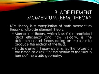 BLADE ELEMENT
MOMENTUM (BEM) THEORY
• BEM theory is a compilation of both momentum
theory and blade element theory.
• Momentum theory, which is useful in predicted
ideal efficiency and flow velocity, is the
determination of forces acting on the rotor to
produce the motion of the fluid.
• Blade element theory determines the forces on
the blade as a result of the motion of the fluid in
terms of the blade geometry.
 