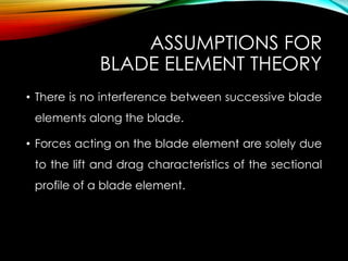 ASSUMPTIONS FOR
BLADE ELEMENT THEORY
• There is no interference between successive blade
elements along the blade.
• Forces acting on the blade element are solely due
to the lift and drag characteristics of the sectional
profile of a blade element.
 