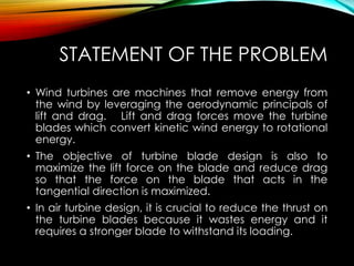 STATEMENT OF THE PROBLEM
• Wind turbines are machines that remove energy from
the wind by leveraging the aerodynamic principals of
lift and drag. Lift and drag forces move the turbine
blades which convert kinetic wind energy to rotational
energy.
• The objective of turbine blade design is also to
maximize the lift force on the blade and reduce drag
so that the force on the blade that acts in the
tangential direction is maximized.
• In air turbine design, it is crucial to reduce the thrust on
the turbine blades because it wastes energy and it
requires a stronger blade to withstand its loading.
 