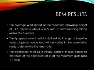 BEM RESULTS
• The average wind speed at the maximum allowable height
of 11.5 meters is about 5 m/s with a corresponding blade
radius of 2.5 meters.
• The tip speed ratio is initially defined as 7 to get a baseline
value of performance and will be varied in the parametric
study to determine the ideal ratio.
• The coefficient of lift CL is initially defined as 0.88 based on
the value of the coefficient of lift at the maximum glide ratio
(CL/CD).
 