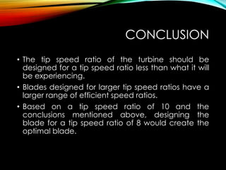 CONCLUSION
• The tip speed ratio of the turbine should be
designed for a tip speed ratio less than what it will
be experiencing.
• Blades designed for larger tip speed ratios have a
larger range of efficient speed ratios.
• Based on a tip speed ratio of 10 and the
conclusions mentioned above, designing the
blade for a tip speed ratio of 8 would create the
optimal blade.
 
