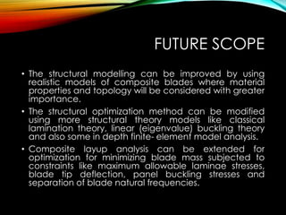 FUTURE SCOPE
• The structural modelling can be improved by using
realistic models of composite blades where material
properties and topology will be considered with greater
importance.
• The structural optimization method can be modified
using more structural theory models like classical
lamination theory, linear (eigenvalue) buckling theory
and also some in depth finite- element model analysis.
• Composite layup analysis can be extended for
optimization for minimizing blade mass subjected to
constraints like maximum allowable laminae stresses,
blade tip deflection, panel buckling stresses and
separation of blade natural frequencies.
 