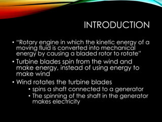 INTRODUCTION
• “Rotary engine in which the kinetic energy of a
moving fluid is converted into mechanical
energy by causing a bladed rotor to rotate”
• Turbine blades spin from the wind and
make energy, instead of using energy to
make wind
• Wind rotates the turbine blades
• spins a shaft connected to a generator
• The spinning of the shaft in the generator
makes electricity
 