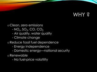 WHY ?
o Clean, zero emissions
- NOx, SO2, CO, CO2
- Air quality, water quality
- Climate change
o Reduce fossil fuel dependence
- Energy independence
- Domestic energy—national security
o Renewable
- No fuel-price volatility
 