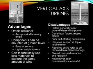 VERTICAL AXIS
TURBINES
Advantages
• Omnidirectional
– Accepts wind from any
angle
• Components can be
mounted at ground level
– Ease of service
– Lighter weight towers
• Can theoretically use
less materials to
capture the same
amount of wind
Disadvantages
• Rotors generally near
ground where wind poorer
• Centrifugal force stresses
blades
• Poor self-starting capabilities
• Requires support at top of
turbine rotor
• Requires entire rotor to be
removed to replace bearings
• Overall poor performance
and reliability
• Have never been
commercially successful
 