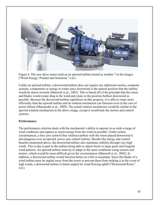 10
Figure 6: The yaw drive motor used on an upwind turbine (noted as number 7 in the image)
("Wind Energy: Product and Solutions," n.d.).
Unlike an upwind turbine, a downwind turbine does not require any additional motors, computer
systems, components or energy to rotate since downwind is the natural position that the turbine
would be drawn towards (Manwell et al., 2002). This is based off of the principle that the rotors
and blades would create drag in the wind and rotate to the position furthest downwind as
possible. Because the downwind turbine capitalizes on this property, it is able to rotate more
efficiently than the upwind turbine and its rotation mechanism can function even in the case of
power failure (Matsunobu et al., 2009). The actual rotation mechanism would be similar to the
upwind rotation mechanism in the above image, except it would lack the motors and control
systems.
Performance:
The performance criterion deals with the mechanism’s ability to operate in as wide a range of
wind conditions and capture as much energy from the wind as possible. Under certain
circumstances, a free yaw control (free rotation) turbine with the rotors placed downwind is
advantageous over an upwind, active yaw control turbine. Besides the energy and control
benefits mentioned above, the downwind turbine also maintains stability through very high
winds. This is due in part to the turbine being able to adjust freely to large gusts and irregular
wind patterns. An upwind turbine must try to adapt to the same conditions using sensors and
motors, which would be more difficult given the circumstances (Manwell et al., 2002). In
addition, a downwind turbine would function better on a hill or mountain. Since the blades of a
wind turbine must be angled away from the tower to prevent them from striking it in the event of
high winds, a downwind turbine is better angled for wind flowing uphill ("Downwind Rotor,"
n.d.).
 