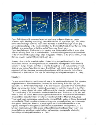 11
Figure 7 (left image): Demonstrates how wind blowing up strikes the blades at a greater
incidental angle, providing more energy (downwind rotor on left, upwind on right). The yellow
arrow is the ideal angle that wind would strike the blades of that turbine design and the grey
arrow is the actual angle of the wind. Notice how the downwind turbine (left) has the wind strike
the blades at an angle closer to the ideal angle ("Downwind Rotor," n.d.).
Figure 8 (right image): Wind vector model showing how the downwind turbine is better suited
for wind traveling uphill than an upwind turbine. The wind is nearly perpendicular to the blades
of the downwind turbine, providing a larger energy yield compared to the upwind turbine, where
the wind is nearly parallel (“Downwind Rotor,” n.d.).
However, these benefits are only found on a downwind turbine positioned uphill or in a
mountainous location. On level ground or at sea, the turbines would produce nearly identical
amounts of energy. It is also important to note that these effects to not work similarly downhill
for an upwind turbine. Wind does not travel downhill very well since it loses the majority of its
energy and will have increased turbulence after going over a hill or mountain. Both of these
effects result in scenarios less than ideal for harnessing wind energy (Matsunobu et al., 2009).
Structure:
The structure criterion concerns the materials used in the rotation mechanism and their impact on
the performance of the overall turbine. The materials would ideally be durable, light, and
recyclable. The downwind turbine excels in this area because it requires far fewer materials than
the upwind turbine since its yaw rotation is free, not actively controlled (Manwell et al., 2002).
However, by using a downwind system, problems arise that come at a cost to the overall turbine.
The center housing of the gearbox and generator atop of the tower that attaches to the rotor and
blades is called the nacelle. The nacelle is upwind of the rotor and blades in a downwind turbine
design and this creates turbulence or wake known as tower shadow (Manwell et al., 2002).
Tower shadow can cause unequal loads along the rotor and blades leading to fatigue damage and
increased noise. This is one of the reasons why downwind turbines have been less popular than
their upwind counterparts. However, with the significant increase in both turbine size and
capacity, and improved aerodynamics of the nacelle, tower shadow is being reduced. As a
turbine’s size increases, its blades extend far beyond the nacelle and accordingly receive less
tower shadow. As a result, downwind turbines are becoming a more popular solution for
harnessing wind energy (Matsunobu et al., 2009).
 