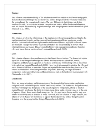 12
Energy:
This criterion concerns the ability of the mechanism to aid the turbine in maximum energy yield.
Both mechanisms of the upwind and downwind turbine designs rotate the rotor and blades into
the optimal angle for generating electricity. The only difference is that the upwind design
requires electricity to operate the sensors, computers and motors while the downwind system
does not require any electricity. In general though, both designs produce a similar electrical yield
(Manwell et al., 2002).
Interaction:
This criterion involves the relationship of the mechanism with various populations. Ideally, the
mechanism should be quiet and have as small an impact as possible on people and nearby
wildlife. Both mechanisms have slight drawbacks but overall have a negligible influence on the
environment. The upwind turbine would have to reduce the noise made by its motors when
rotating the rotor and blades. The downwind turbine would produce increased noise from the
effects of tower shadow on the turbine’s blades (Manwell et al., 2002).
Cost:
This criterion relates to the overall economic viability of the mechanism. The downwind turbine
again has an advantage over the upwind turbine because of the lack of sensors, motors,
computers, and batteries or capacitors to run those systems and still resulting with on par, if not
better, electrical output (Manwell et al., 2002). However, it is important to note that the effects of
tower shadow could lead to increased fatigue and a possible increase in the long term cost of the
turbine if maintenance work is required more frequently. Similarly, the larger number of
components on the upwind turbine could result in more parts to fail and more maintenance work
(Matsunobu et al., 2009).
Conclusion:
There are many advantages and disadvantages of the downwind turbine rotation mechanism
compared to the traditional upwind turbine rotation mechanism. The downwind design has many
benefits over the upwind design due to the lack of expensive components, ability to function
more efficiently uphill, and the ability to remain more stable under extreme winds or in the case
of a power failure. Some noted disadvantages are the effects of tower shadow and its long term
impact on reliability and an increase in noise. However, with the creation of larger turbines, the
effects of tower shadow are minimized to a point that the downwind turbine design becomes
favorable over the upwind turbine design (Matsunobu et al., 2009).
 