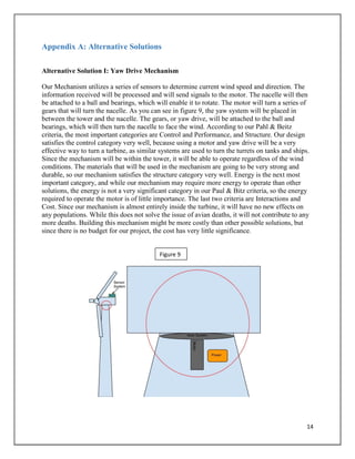 14
Appendix A: Alternative Solutions
Alternative Solution I: Yaw Drive Mechanism
Our Mechanism utilizes a series of sensors to determine current wind speed and direction. The
information received will be processed and will send signals to the motor. The nacelle will then
be attached to a ball and bearings, which will enable it to rotate. The motor will turn a series of
gears that will turn the nacelle. As you can see in figure 9, the yaw system will be placed in
between the tower and the nacelle. The gears, or yaw drive, will be attached to the ball and
bearings, which will then turn the nacelle to face the wind. According to our Pahl & Beitz
criteria, the most important categories are Control and Performance, and Structure. Our design
satisfies the control category very well, because using a motor and yaw drive will be a very
effective way to turn a turbine, as similar systems are used to turn the turrets on tanks and ships.
Since the mechanism will be within the tower, it will be able to operate regardless of the wind
conditions. The materials that will be used in the mechanism are going to be very strong and
durable, so our mechanism satisfies the structure category very well. Energy is the next most
important category, and while our mechanism may require more energy to operate than other
solutions, the energy is not a very significant category in our Paul & Bitz criteria, so the energy
required to operate the motor is of little importance. The last two criteria are Interactions and
Cost. Since our mechanism is almost entirely inside the turbine, it will have no new effects on
any populations. While this does not solve the issue of avian deaths, it will not contribute to any
more deaths. Building this mechanism might be more costly than other possible solutions, but
since there is no budget for our project, the cost has very little significance.
Figure 9
 