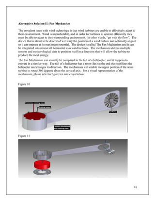 15
Alternative Solution II: Fan Mechanism
The prevalent issue with wind technology is that wind turbines are unable to effectively adapt to
their environment. Wind is unpredictable, and in order for turbines to operate efficiently they
must be able to adapt to their surrounding environment. In other words, “go with the flow”. The
device that is about to be described will vary the position of a wind turbine and optimally align it
so it can operate at its maximum potential. The device is called The Fan Mechanism and it can
be integrated into almost all horizontal axis wind turbines. The mechanism utilizes multiple
sensors and meteorological data to position itself in a direction that will allow the turbine to
produce the most energy.
The Fan Mechanism can visually be compared to the tail of a helicopter, and it happens to
operate in a similar way. The tail of a helicopter has a rotor (fan) at the end that stabilizes the
helicopter and changes its direction. The mechanism will enable the upper portion of the wind
turbine to rotate 360 degrees about the vertical axis. For a visual representation of the
mechanism, please refer to figure ten and elven below.
Figure 10
Figure 11
 