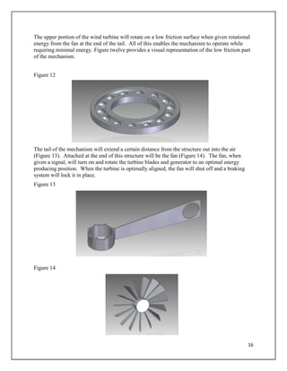 16
The upper portion of the wind turbine will rotate on a low friction surface when given rotational
energy from the fan at the end of the tail. All of this enables the mechanism to operate while
requiring minimal energy. Figure twelve provides a visual representation of the low friction part
of the mechanism.
Figure 12
The tail of the mechanism will extend a certain distance from the structure out into the air
(Figure 13). Attached at the end of this structure will be the fan (Figure 14). The fan, when
given a signal, will turn on and rotate the turbine blades and generator to an optimal energy
producing position. When the turbine is optimally aligned, the fan will shut off and a braking
system will lock it in place.
Figure 13
Figure 14
 