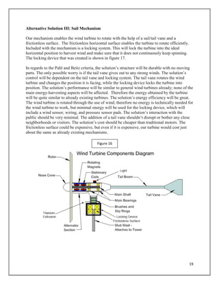 19
Alternative Solution III: Sail Mechanism
Our mechanism enables the wind turbine to rotate with the help of a sail/tail vane and a
frictionless surface. The frictionless horizontal surface enables the turbine to rotate efficiently.
Included with the mechanism is a locking system. This will lock the turbine into the ideal
horizontal position to harvest wind and make sure that it does not continuously keep spinning.
The locking device that was created is shown in figure 17.
In regards to the Pahl and Beitz criteria, the solution’s structure will be durable with no moving
parts. The only possible worry is if the tail vane gives out to any strong winds. The solution’s
control will be dependent on the tail vane and locking system. The tail vane rotates the wind
turbine and changes the position it is facing, while the locking device locks the turbine into
position. The solution’s performance will be similar to general wind turbines already; none of the
main energy-harvesting aspects will be affected. Therefore the energy obtained by the turbine
will be quite similar to already existing turbines. The solution’s energy efficiency will be great.
The wind turbine is rotated through the use of wind; therefore no energy is technically needed for
the wind turbine to work, but minimal energy will be used for the locking device, which will
include a wind sensor, wiring, and pressure sensor pads. The solution’s interaction with the
public should be very minimal. The addition of a tail vane shouldn’t disrupt or bother any close
neighborhoods or visitors. The solution’s cost should be cheaper than traditional motors. The
frictionless surface could be expensive, but even if it is expensive, our turbine would cost just
about the same as already existing mechanisms.
Figure 16
 