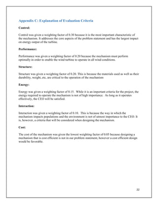 22
Appendix C: Explanation of Evaluation Criteria
Control:
Control was given a weighting factor of 0.30 because it is the most important characteristic of
the mechanism. It addresses the core aspects of the problem statement and has the largest impact
on energy output of the turbine.
Performance:
Performance was given a weighting factor of 0.20 because the mechanism must perform
optimally in order to enable the wind turbine to operate in all wind conditions.
Structure:
Structure was given a weighting factor of 0.20. This is because the materials used as well as their
durability, weight, etc, are critical to the operation of the mechanism
Energy:
Energy was given a weighting factor of 0.15. While it is an important criteria for the project, the
energy required to operate the mechanism is not of high importance. As long as it operates
effectively, the CEO will be satisfied.
Interaction:
Interaction was given a weighting factor of 0.10. This is because the way in which the
mechanism impacts populations and the environment is not of utmost importance to the CEO. It
is, however, a criteria that will be considered when designing the mechanism.
Cost:
The cost of the mechanism was given the lowest weighting factor of 0.05 because designing a
mechanism that is cost efficient is not in our problem statement, however a cost efficient design
would be favorable.
 