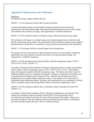 23
Appendix D: Requirements and Verifications
Definition:
An electrical energy company shall be the user.
[HAWT 1.1] The mechanism shall be able to rotate the turbine.
A downwind turbine operates on the principle of drag to rotate the device downwind
automatically and at the optimal angle. This rotation method has been proven to work on large
scale turbines and consumes no energy. This requirement is verified by inspection.
[HAWT 1.2] The mechanism shall use minimum energy while maximizing energy output.
The mechanism will require no external energy, and will automatically turn towards the wind,
thereby maximizing energy output. This requirement will be verified by analysis using a diagram
that demonstrates energy flow to exemplify no energy utilization and motion of the mechanism.
[HAWT 1.3] The design will have minimal impact on local populations.
Our design will not use any motors or other mechanical means to turn the turbine, resulting in
significantly less noise pollution caused by the motors of an upwind turbine design. The
requirement is verified by inspection.
[STRUC 2.1] The mechanism shall operate reliably within the temperature range of -30ºC (-
22ºF) to 55ºC (131ºF). {HAWT 1.1}
According to Protecting Wind Turbines in Extreme Temperatures (2013), modern wind turbines
need to operate within a temperature range of -30ºC (-22ºF) to 55ºC (131ºF). Wind turbines
today are designed to operate within this temperature range. The battery and motor system of
traditional turbines are most vulnerable with regards to change in temperature and usually need
to operate between 0 degrees and 10 degrees Celsius. Because the mechanism our team is
designing does not include a battery and motor system, it can operate over a wider range of
temperatures than traditional turbines. Therefore, this requirement for our mechanism is verified.
This is verified by analysis (Protecting Wind Turbines in Extreme Temperatures, 2013).
[STRUC 2.2] The mechanism shall be able to withstand a relative humidity of at least 95%.
{HAWT 1.1}
According to Wind Energy Explained: Theory, Design and Application, conventional wind
turbines can withstand a relative humidity of at least 95%. Our design differs from a
conventional wind turbine by the lack of a motor and the location of the blades. There are no
new parts introduced. Thus, the materials used are not affected and the ability to withstand at
least 95% humidity shall be the same. This is verified by analysis.
 