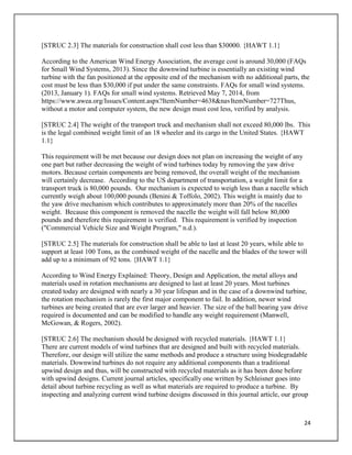 24
[STRUC 2.3] The materials for construction shall cost less than $30000. {HAWT 1.1}
According to the American Wind Energy Association, the average cost is around 30,000 (FAQs
for Small Wind Systems, 2013). Since the downwind turbine is essentially an existing wind
turbine with the fan positioned at the opposite end of the mechanism with no additional parts, the
cost must be less than $30,000 if put under the same constraints. FAQs for small wind systems.
(2013, January 1). FAQs for small wind systems. Retrieved May 7, 2014, from
https://www.awea.org/Issues/Content.aspx?ItemNumber=4638&navItemNumber=727Thus,
without a motor and computer system, the new design must cost less, verified by analysis.
[STRUC 2.4] The weight of the transport truck and mechanism shall not exceed 80,000 lbs. This
is the legal combined weight limit of an 18 wheeler and its cargo in the United States. {HAWT
1.1}
This requirement will be met because our design does not plan on increasing the weight of any
one part but rather decreasing the weight of wind turbines today by removing the yaw drive
motors. Because certain components are being removed, the overall weight of the mechanism
will certainly decrease. According to the US department of transportation, a weight limit for a
transport truck is 80,000 pounds. Our mechanism is expected to weigh less than a nacelle which
currently weigh about 100,000 pounds (Benini & Toffolo, 2002). This weight is mainly due to
the yaw drive mechanism which contributes to approximately more than 20% of the nacelles
weight. Because this component is removed the nacelle the weight will fall below 80,000
pounds and therefore this requirement is verified. This requirement is verified by inspection
("Commercial Vehicle Size and Weight Program," n.d.).
[STRUC 2.5] The materials for construction shall be able to last at least 20 years, while able to
support at least 100 Tons, as the combined weight of the nacelle and the blades of the tower will
add up to a minimum of 92 tons. {HAWT 1.1}
According to Wind Energy Explained: Theory, Design and Application, the metal alloys and
materials used in rotation mechanisms are designed to last at least 20 years. Most turbines
created today are designed with nearly a 30 year lifespan and in the case of a downwind turbine,
the rotation mechanism is rarely the first major component to fail. In addition, newer wind
turbines are being created that are ever larger and heavier. The size of the ball bearing yaw drive
required is documented and can be modified to handle any weight requirement (Manwell,
McGowan, & Rogers, 2002).
[STRUC 2.6] The mechanism should be designed with recycled materials. {HAWT 1.1}
There are current models of wind turbines that are designed and built with recycled materials.
Therefore, our design will utilize the same methods and produce a structure using biodegradable
materials. Downwind turbines do not require any additional components than a traditional
upwind design and thus, will be constructed with recycled materials as it has been done before
with upwind designs. Current journal articles, specifically one written by Schleisner goes into
detail about turbine recycling as well as what materials are required to produce a turbine. By
inspecting and analyzing current wind turbine designs discussed in this journal article, our group
 