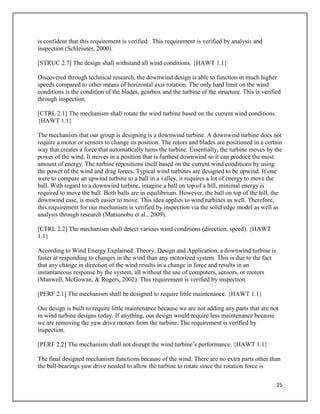25
is confident that this requirement is verified. This requirement is verified by analysis and
inspection (Schleisner, 2000).
[STRUC 2.7] The design shall withstand all wind conditions. {HAWT 1.1}
Discovered through technical research, the downwind design is able to function in much higher
speeds compared to other means of horizontal axis rotation. The only hard limit on the wind
conditions is the condition of the blades, gearbox and the turbine of the structure. This is verified
through inspection.
[CTRL 2.1] The mechanism shall rotate the wind turbine based on the current wind conditions.
{HAWT 1.1}
The mechanism that our group is designing is a downwind turbine. A downwind turbine does not
require a motor or sensors to change its position. The rotors and blades are positioned in a certain
way that creates a force that automatically turns the turbine. Essentially, the turbine moves by the
power of the wind. It moves in a position that is furthest downwind so it can produce the most
amount of energy. The turbine repositions itself based on the current wind conditions by using
the power of the wind and drag forces. Typical wind turbines are designed to be upwind. If one
were to compare an upwind turbine to a ball in a valley, it requires a lot of energy to move the
ball. With regard to a downwind turbine, imagine a ball on top of a hill, minimal energy is
required to move the ball. Both balls are in equilibrium. However, the ball on top of the hill, the
downwind case, is much easier to move. This idea applies to wind turbines as well. Therefore,
this requirement for our mechanism is verified by inspection via the solid edge model as well as
analysis through research (Matsunobu et al., 2009).
[CTRL 2.2] The mechanism shall detect various wind conditions (direction, speed). {HAWT
1.1}
According to Wind Energy Explained: Theory, Design and Application, a downwind turbine is
faster at responding to changes in the wind than any motorized system. This is due to the fact
that any change in direction of the wind results in a change in force and results in an
instantaneous response by the system, all without the use of computers, sensors, or motors
(Manwell, McGowan, & Rogers, 2002). This requirement is verified by inspection.
[PERF 2.1] The mechanism shall be designed to require little maintenance. {HAWT 1.1}
Our design is built to require little maintenance because we are not adding any parts that are not
in wind turbine designs today. If anything, our design would require less maintenance because
we are removing the yaw drive motors from the turbine. The requirement is verified by
inspection.
[PERF 2.2] The mechanism shall not disrupt the wind turbine’s performance. {HAWT 1.1}
The final designed mechanism functions because of the wind. There are no extra parts other than
the ball-bearings yaw drive needed to allow the turbine to rotate since the rotation force is
 