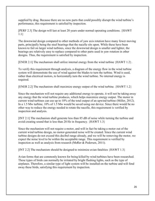26
supplied by drag. Because there are no new parts that could possibly disrupt the wind turbine’s
performance, this requirement is satisfied by inspection.
[PERF 2.3] The design will last at least 20 years under normal operating conditions. {HAWT
1.1}
The downwind design compared to other methods of yaw axis rotation have many fewer moving
parts, principally being the steel bearings that the nacelle sits upon. While these have been
known to fail on larger wind turbines, since the downwind design is smaller and lighter, the
bearings are relatively easy to replace compared to other parts used in yaw rotation in other
designs. Thus, the requirement is satisfied by inspection.
[ENER 2.1] The mechanism shall utilize internal energy from the wind turbine {HAWT 1.2}.
To verify this requirement through analysis, a diagram of the energy flow in the wind turbine
system will demonstrate the use of wind against the blades to turn the turbine. Wind is used,
rather than electrical motors, to horizontally turn the wind turbine. No internal energy is
required.
[ENER 2.2] The mechanism shall maximize energy output of the wind turbine. {HAWT 1.2}
Since the mechanism will not require any additional energy to operate, it will not be taking away
any energy that the wind turbine produces, which helps maximize energy output. The motor in
current wind turbines can use up to 10% of the total output of an upwind turbine (Miller, 2012).
In a 1.5 Mw turbine, 10% of 1.5 Mw would be saved using our device. Since there would be no
other way to reduce the energy needed to rotate the nacelle, this requirement is verified by
inspection and analysis.
[INT 2.1] The mechanism shall generate less than 85 dB of noise while turning the turbine and
avoid creating sound that is less than 20 Hz in frequency. {HAWT 1.3}
Since the mechanism will not require a motor, and will in fact be taking a motor out of the
current wind turbine design, no motor-generated noise will be created. Since the current wind
turbine designs do not exceed this decibel range already, and we will be removing the motor, we
expect the noise level to be within the acceptable range. This requirement is verified by
inspection as well as analysis from research (Mo̸ller & Pedersen, 2011).
[INT 2.2] The mechanism should be designed to minimize avian fatalities {HAWT 1.3}
Avian forms that are commonly known for being killed by wind turbines have been researched.
These types of birds can normally be irritated by bright flashing lights, such as the type of
airplanes. Therefore, a similar type of light system will be installed on the turbine and will fend
away these birds, satisfying this requirement by inspection.
 