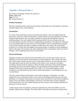 28
Appendix F: Research Paper 1
To: Professor Neuberger, WTSN 104, Section 57
From: Adam Suda
Date: 2/11/14
Re: Research Paper #1
Problem Statement:
Develop a mechanism that would vary the position of horizontal axis wind turbines to maximize
electrical output in any wind conditions.
Introduction:
It is a fact of the world that resources are limited and nowhere is this more apparent than for
fossil fuels. In the face of this looming threat, coupled with the growing implications of climate
change brought about by their use, many countries are turning towards alternate means of
producing energy. One such method which is gaining strides is the use of large scale wind
powered turbines to produce electricity to support human populations. This paper will attempt to
cover the problems that can arise in the use of wind turbines, such as structural failure, damage
to the structure (which may lead to casualties of either those who work on the wind turbine
structure or to civilians who may happen to be passing nearby). In addition to these mechanical
failures, this paper will examine some other problems faced by wind turbines which may lead to
damages, such as lightning strikes and ice accumulation.
Structural Damage:
Damages accrued to the structure of the wind turbine occur over time and in many cases are
difficult to avoid. One mean by which turbines are often damaged is when a large scale storm
hits, which results in large amounts of stress on the blades and tower. In some cases the stress
from high speed winds can cause the brakes on the turbine to fail, resulting in the blades
travelling at speeds unsafe for operation. When the blades rotate past certain speeds breakage
and damage can occur, potentially leading to the surrounding areas being subject to blade
fragments (Chia Chen Ciang & Jung-Ryul Lee, 2008, p.7). These blade fragments will be
traveling at very high speeds and can result in deaths and damages to surrounding houses, cars,
or other objects.
The only surefire method unfortunately to prevent these damages to the blades is to either
perform preventive maintenance often so as to catch small damages before they turn into large
problems, or to introduce and maintain an internal sensor network that would tell the company in
charge of the wind turbine when damages would occur, and where they occurred, leading to
fewer maintenance visits, but a higher starting cost due to sensors, and a constant small drain of
electricity to run the sensors.
Another major source of accidents is where the superstructure of the wind turbine, or tower,
outright collapses due to damages. This often results in the death of any person working on the
 