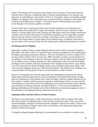 29
turbine. This damage can be caused by many things, such as fractures of steel and composite
materials from cold stress, or lightning strikes or storms causing damage to the structure, and
high gusts of wind (Rideout, Copes & Bos, 2010, p.3). Fortunately, when a wind turbine outright
collapses, the damage to the surrounding area is mostly localized, compared to when blades fail,
resulting in potentially fewer casualties. All of these factors working together can result in
severe damage to the structure, gearbox, or turbine.
To prevent this from occurring, the turbine must be kept monitored so as to determine any
damages before they might result in large scale setbacks, and the structures themselves made
remote to a limited degree from roads, housing, and other places where the collapse would result
in deaths. However due to the nature of wind turbines requiring very few large objects around
them to steer the wind in on direction or another, maintenance can be very difficult, with the
turbines often being remote to a large degree from residential areas. In addition to this there is
also the matter of the structure being very tall, making repairs difficult and hazardous to workers.
Ice Damage and Ice Flinging:
Especially in colder climates or higher altitudes turbines tend to collect ice along the length of
their blades. The effect of this ice is twofold. Firstly it decreases productivity, by weighing down
the blades, decreasing aerodynamic efficiency. This loss of productivity can be as large as 30 %
in some instances (Dalili, Edrisy & Carriveau, 2009). Secondly, in order to restore productivity
the turbines in some instances need to be shut down entirely so that the blades can be cleaned of
ice. In addition to this, in higher quantities ice adds significantly to the stress load of the blades,
resulting in more accidents, and more maintenance to be required on the turbines. Large chunks
of ice have been known to break off blades as they rotate, resulting in them being ‘flung’, with
some cases the fragments flying up to 100m from the turbines. The inefficiencies and dangers are
a major problem with the growth of the use of wind turbines in colder climates.
However, investigations are currently being made into multipurpose coatings for the turbine
blades which may help reduce the rate of ice accumulation, and therefore the number of stops
made for maintenance of the turbines and to clean the blades, resulting in higher productivity for
these turbines. Another method to pursue in regards to simple human safety is to ensure that the
wind turbines are positioned so that if ice flinging does occur the thrown shards will not damage
any individuals or roadways (Morgan, Bossanyi & Seifert, 2). This can be accomplished by
placing wind turbines a safe distance away from trafficked areas and posting signage to warn of
the possibility of ice flinging should any individual enter the area.
Lightning Strikes and their Effects on Wind Turbines:
The large size of wind turbine’s, their metal structure, and their relative isolation often make
them prime targets for lightning strikes, which can have disastrous results. These can result in
structural damages, damages to internal electronic equipment, and even the turbine. These are all
dangerous and expensive things to deal with in wind turbines, with replacement taking huge
amounts of effort and material.
To properly safeguard against lightning it is recommended to use a conductive material on the
 