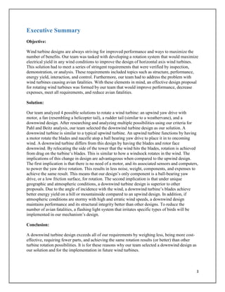 3
Executive Summary
Objective:
Wind turbine designs are always striving for improved performance and ways to maximize the
number of benefits. Our team was tasked with developing a rotation system that would maximize
electrical yield in any wind conditions to improve the design of horizontal axis wind turbines.
This solution had to meet a series of stringent requirements that were verified by inspection,
demonstration, or analysis. These requirements included topics such as structure, performance,
energy yield, interaction, and control. Furthermore, our team had to address the problem with
wind turbines causing avian fatalities. With these elements in mind, an effective design proposal
for rotating wind turbines was formed by our team that would improve performance, decrease
expenses, meet all requirements, and reduce avian fatalities.
Solution:
Our team analyzed 4 possible solutions to rotate a wind turbine: an upwind yaw drive with
motor, a fan (resembling a helicopter tail), a rudder tail (similar to a weathervane), and a
downwind design. After researching and analyzing multiple possibilities using our criteria for
Pahl and Beitz analysis, our team selected the downwind turbine design as our solution. A
downwind turbine is similar to a typical upwind turbine. An upwind turbine functions by having
a motor rotate the blades and nacelle atop a ball bearing yaw drive to place it in to oncoming
wind. A downwind turbine differs from this design by having the blades and rotor face
downwind. By relocating the side of the tower that the wind hits the blades, rotation is achieved
from drag on the turbine’s blades. This is similar to how a windsock rotates in the wind. The
implications of this change in design are advantageous when compared to the upwind design.
The first implication is that there is no need of a motor, and its associated sensors and computers,
to power the yaw drive rotation. This results in less noise, weight, components, and expenses to
achieve the same result. This means that our design’s only component is a ball-bearing yaw
drive, or a low friction surface, for rotation. The second implication is that under unique
geographic and atmospheric conditions, a downwind turbine design is superior to other
proposals. Due to the angle of incidence with the wind, a downwind turbine’s blades achieve
better energy yield on a hill or mountainside compared to an upwind design. In addition, if
atmospheric conditions are stormy with high and erratic wind speeds, a downwind design
maintains performance and its structural integrity better than other designs. To reduce the
number of avian fatalities, a flashing light system that irritates specific types of birds will be
implemented in our mechanism’s design.
Conclusion:
A downwind turbine design exceeds all of our requirements by weighing less, being more cost-
effective, requiring fewer parts, and achieving the same rotation results (or better) than other
turbine rotation possibilities. It is for these reasons why our team selected a downwind design as
our solution and for the implementation in future wind turbines.
 
