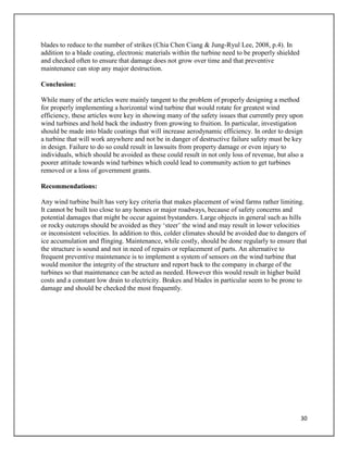 30
blades to reduce to the number of strikes (Chia Chen Ciang & Jung-Ryul Lee, 2008, p.4). In
addition to a blade coating, electronic materials within the turbine need to be properly shielded
and checked often to ensure that damage does not grow over time and that preventive
maintenance can stop any major destruction.
Conclusion:
While many of the articles were mainly tangent to the problem of properly designing a method
for properly implementing a horizontal wind turbine that would rotate for greatest wind
efficiency, these articles were key in showing many of the safety issues that currently prey upon
wind turbines and hold back the industry from growing to fruition. In particular, investigation
should be made into blade coatings that will increase aerodynamic efficiency. In order to design
a turbine that will work anywhere and not be in danger of destructive failure safety must be key
in design. Failure to do so could result in lawsuits from property damage or even injury to
individuals, which should be avoided as these could result in not only loss of revenue, but also a
poorer attitude towards wind turbines which could lead to community action to get turbines
removed or a loss of government grants.
Recommendations:
Any wind turbine built has very key criteria that makes placement of wind farms rather limiting.
It cannot be built too close to any homes or major roadways, because of safety concerns and
potential damages that might be occur against bystanders. Large objects in general such as hills
or rocky outcrops should be avoided as they ‘steer’ the wind and may result in lower velocities
or inconsistent velocities. In addition to this, colder climates should be avoided due to dangers of
ice accumulation and flinging. Maintenance, while costly, should be done regularly to ensure that
the structure is sound and not in need of repairs or replacement of parts. An alternative to
frequent preventive maintenance is to implement a system of sensors on the wind turbine that
would monitor the integrity of the structure and report back to the company in charge of the
turbines so that maintenance can be acted as needed. However this would result in higher build
costs and a constant low drain to electricity. Brakes and blades in particular seem to be prone to
damage and should be checked the most frequently.
 