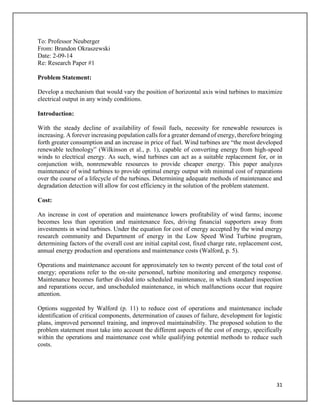 31
To: Professor Neuberger
From: Brandon Okraszewski
Date: 2-09-14
Re: Research Paper #1
Problem Statement:
Develop a mechanism that would vary the position of horizontal axis wind turbines to maximize
electrical output in any windy conditions.
Introduction:
With the steady decline of availability of fossil fuels, necessity for renewable resources is
increasing. A forever increasing population calls for a greater demand of energy, therefore bringing
forth greater consumption and an increase in price of fuel. Wind turbines are “the most developed
renewable technology” (Wilkinson et al., p. 1), capable of converting energy from high-speed
winds to electrical energy. As such, wind turbines can act as a suitable replacement for, or in
conjunction with, nonrenewable resources to provide cheaper energy. This paper analyzes
maintenance of wind turbines to provide optimal energy output with minimal cost of reparations
over the course of a lifecycle of the turbines. Determining adequate methods of maintenance and
degradation detection will allow for cost efficiency in the solution of the problem statement.
Cost:
An increase in cost of operation and maintenance lowers profitability of wind farms; income
becomes less than operation and maintenance fees, driving financial supporters away from
investments in wind turbines. Under the equation for cost of energy accepted by the wind energy
research community and Department of energy in the Low Speed Wind Turbine program,
determining factors of the overall cost are initial capital cost, fixed charge rate, replacement cost,
annual energy production and operations and maintenance costs (Walford, p. 5).
Operations and maintenance account for approximately ten to twenty percent of the total cost of
energy; operations refer to the on-site personnel, turbine monitoring and emergency response.
Maintenance becomes further divided into scheduled maintenance, in which standard inspection
and reparations occur, and unscheduled maintenance, in which malfunctions occur that require
attention.
Options suggested by Walford (p. 11) to reduce cost of operations and maintenance include
identification of critical components, determination of causes of failure, development for logistic
plans, improved personnel training, and improved maintainability. The proposed solution to the
problem statement must take into account the different aspects of the cost of energy, specifically
within the operations and maintenance cost while qualifying potential methods to reduce such
costs.
 