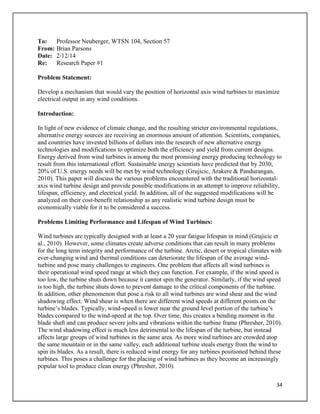 34
To: Professor Neuberger, WTSN 104, Section 57
From: Brian Parsons
Date: 2/12/14
Re: Research Paper #1
Problem Statement:
Develop a mechanism that would vary the position of horizontal axis wind turbines to maximize
electrical output in any wind conditions.
Introduction:
In light of new evidence of climate change, and the resulting stricter environmental regulations,
alternative energy sources are receiving an enormous amount of attention. Scientists, companies,
and countries have invested billions of dollars into the research of new alternative energy
technologies and modifications to optimize both the efficiency and yield from current designs.
Energy derived from wind turbines is among the most promising energy producing technology to
result from this international effort. Sustainable energy scientists have predicted that by 2030,
20% of U.S. energy needs will be met by wind technology (Grujicic, Arakere & Pandurangan,
2010). This paper will discuss the various problems encountered with the traditional horizontal-
axis wind turbine design and provide possible modifications in an attempt to improve reliability,
lifespan, efficiency, and electrical yield. In addition, all of the suggested modifications will be
analyzed on their cost-benefit relationship as any realistic wind turbine design must be
economically viable for it to be considered a success.
Problems Limiting Performance and Lifespan of Wind Turbines:
Wind turbines are typically designed with at least a 20 year fatigue lifespan in mind (Grujicic et
al., 2010). However, some climates create adverse conditions that can result in many problems
for the long term integrity and performance of the turbine. Arctic, desert or tropical climates with
ever-changing wind and thermal conditions can deteriorate the lifespan of the average wind-
turbine and pose many challenges to engineers. One problem that affects all wind turbines is
their operational wind speed range at which they can function. For example, if the wind speed is
too low, the turbine shuts down because it cannot spin the generator. Similarly, if the wind speed
is too high, the turbine shuts down to prevent damage to the critical components of the turbine.
In addition, other phenomenon that pose a risk to all wind turbines are wind shear and the wind
shadowing effect. Wind shear is when there are different wind speeds at different points on the
turbine’s blades. Typically, wind-speed is lower near the ground level portion of the turbine’s
blades compared to the wind-speed at the top. Over time, this creates a bending moment in the
blade shaft and can produce severe jolts and vibrations within the turbine frame (Phresher, 2010).
The wind shadowing effect is much less detrimental to the lifespan of the turbine, but instead
affects large groups of wind turbines in the same area. As more wind turbines are crowded atop
the same mountain or in the same valley, each additional turbine steals energy from the wind to
spin its blades. As a result, there is reduced wind energy for any turbines positioned behind these
turbines. This poses a challenge for the placing of wind turbines as they become an increasingly
popular tool to produce clean energy (Phresher, 2010).
 