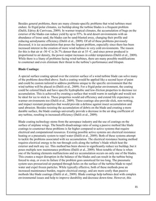 35
Besides general problems, there are many climate-specific problems that wind turbines must
endure. In frigid polar climates, ice buildup along the turbine blades is a frequent problem
(Dalili, Edrisy & Carriveau, 2009). In warmer tropical climates, the accumulation of bugs on the
exterior of the blades can reduce yield by up to 55%. In arid desert environments with an
abundance of loose sand, the blades can be sand-blasted away, changing their profile and
reducing aerodynamic efficiency (Dalili et al., 2009). Of all of these problems previously
discussed, it is ice accumulation that poses the largest problem, especially since there has been
increased interest in the creation of more wind turbines in very cold environments. The reason
for this is that air at -30 ◦C is 26.7% denser than air at 35 ◦C, and since power produced is
proportional to air density, the power output increases in colder temperatures (Dalili et al., 2009).
While there is a litany of problems facing wind turbines, there are many possible modifications
to counteract and even eliminate their threat to the turbine’s performance and lifespan.
Blade Coatings:
A special surface coating spread over the exterior surface of a wind turbine blade can solve many
of the problems described above. Such a coating would be applied like a second layer of paint
and could be custom tailored to address problems unique to the specific environment that the
wind turbine will be placed in (Dalili et al., 2009). For a frigid polar environment, the coating
could be colored black and have specific hydrophobic and low-friction properties to decrease ice
accumulation. This is achieved by creating a surface that would warm in sunlight and would not
be ideal for ice to stick to. These properties would aid efficiency and extend life expectancy in
warmer environments too (Dalili et al., 2009). These coatings also provide slick, non-wetting,
and impact resistant properties that would provide a defense against insect accumulation and
sand abrasion. Besides resisting the accumulation of debris on the blade and creating a more
durable surface, the blade coatings universally provide a decrease in the air drag coefficient of
any turbine, resulting in increased efficiency (Dalili et al., 2009).
Blade coating technology stems from the aerospace industry and the use of coatings on the
surface of airplane wings. The benefit-disadvantage ratio of using a passive method like blade
coatings to counteract these problems is far higher compared to active systems that require
electrical and computational resources. Existing possible active systems are electrical resistance
heating or a pneumatic system to repel water (Dalili et al., 2009). Both of these systems attempt
to tackle the problems associated with ice accumulation. The electrical resistance heating method
requires electrical energy to be run through coils along the turbine’s blade which heat the
exterior and melt any ice. This method has been shown to significantly reduce ice buildup, but it
poses multiple new maintenance problems (Dalili et al., 2009). Most notable of these is when
one of the heating elements malfunctions and ice accumulation occurs on only one of the blades.
This creates a major disruption in the balance of the blades and can result in the turbine being
forced to stop, or even its failure if the problem goes unnoticed for too long. The pneumatic
system uses pressurized air pumped through holes on the surface of the turbine blade to repel
water and expel frozen particles. While typically effective, both of these methods pose an
increased maintenance burden, require electrical energy, and are more costly than passive
methods like blade coatings (Dalili et al., 2009). Blade coatings help turbines deal with complex
environmental issues and help to improve durability and decrease down-time. However, this
 