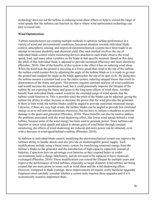 36
technology does not aid the turbine in reducing wind-shear effects or help to extend the range of
wind speeds that the turbines can function in; that is where wind optimization technology can
play a crucial role.
Wind Optimization:
Turbine manufacturers are creating multiple methods to optimize turbine performance in a
variety of wind and environmental conditions. Increased attention towards individual blade
control, atmospheric sensing, and improved electromechanical systems have been made in an
attempt to increase durability and electrical yield. One such method involves the use of
individual blade control where monitoring devices attached to each blade observe the wind
speed, load, and many other variables on the blade at that specific moment. Based on this data,
the pitch of that individual blade is adjusted to provide increased efficiency and more electricity
(Phresher, 2010). One of the benefits of this system is the effect it has on reducing wind shear.
When the wind near the ground is traveling at a lower speed than wind at the top of the turbine,
the turbine could counter this by adjusting the angle of the turbine blade as it is ready to go near
the ground and readjust the angle as the blade approaches the top of its spin cycle. By doing this,
the turbine ensures a constant load over the entire system, reducing unequal forces that result in
deterioration of the frame and gears. This process requires constant analysis of wind conditions
and would increase the maintenance load, but it could potentially improve the lifespan of the
turbine by not exposing the frame and gears to the long-term effects of wind shear. Another
benefit from individual blade control would be the extended range of wind speeds that the
turbine could function in. This is possible since the pitch of the blades can be adjusted, giving the
turbine the ability to either increase or decrease the power that the wind provides the generator.
If there is little wind, the turbine blades could be angled to provide maximum rotational energy.
Likewise, if there are very high winds, the turbine blades can be angled to provide less rotational
energy so as to still provide maximum electricity, but not have to initiate a shutdown to prevent
damage to the gears and generator (Phresher, 2010). These benefits can also be used to address
the problems associated with the wind shadowing effect, like lower wind speeds behind a wind
turbine, because some of the wind energy has been used to generate power. Since turbines can
function in lower wind speeds and adjust to abrupt gusts of wind better through constant
monitoring, the effects of wind shadowing are reduced and more power can be obtained, even
with a decrease in wind speed behind a turbine (Phresher, 2010).
In addition to individual blade control, modifying the electromechanical system can improve the
turbines ability to handle shocks and also provide an uninterruptible power supply. Such
modifications include using a linear rotary system for transferring rotational energy from the
turbine’s blades to the generator and the introduction of high-capacity capacitors instead of
batteries. Capacitors have an advantage over batteries as they respond better in colder
environments, hold a charge indefinitely, and do not need to be replaced or have chemicals
exchanged (Phresher, 2010). These modifications can extend the lifespan by multiple years and
improve the performance of wind turbines, especially as larger diameter wind turbines are being
created that are more prone to issues such as wind shear and the wind shadowing effect.
However, compared to blade coatings, these improvements all require costly hardware upgrades.
Engineers must carefully consider whether a system truly requires these upgrades and if it is
economically sound to implement them.
 
