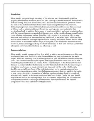 37
Conclusion:
These articles give great insight into many of the universal and climate-specific problems
plaguing wind turbines around the world and offer a variety of possible solutions. Solutions such
as blade coating, individual blade control, and a modified electromechanical system all address
the heart of the problem statement: to maximize electrical output in any wind conditions.
Extending this problem statement to include any environmental conditions and their associated
problems, such as ice accumulation, will make our team’s project more sustainable than
previously defined. In addition, the inclusion of long term reliability and power production along
with the improved short term electrical yield requirement is also considered as each modification
could affect the maintenance load on the turbine. It is essential to include these risks as some
solutions, such as electrical resistance heating, could result in not only a higher initial cost, but
also increased downtime if multiple repairs must be routinely made to the turbine. Should select
modifications be made to the turbine design, with regards to the climate that the turbine will be
located in, there is a strong possibility of not only an increase in short term electrical yield, but in
a long term improvement in reliability and efficiency as well.
Recommendations:
These articles provide many great ideas from which to address our problem statement. First, our
team should hone in on the ideal location that would have the least environmental and social
impact, while still remaining close to necessary electrical grids and within access of construction
crews. This can be determined by the reports made by my teammates whom were tasked with
researching this ideal location and climate. Next, a careful analysis of the above solutions must
be made to produce a turbine that not only provides the most electricity with the largest range of
operational wind speeds, as stated in the problem statement, but that is also reliable, safe,
durable, and cost-efficient. Some of the modifications may not be required nor pose a large
enough improvement to warrant the risk of a heavier maintenance load. As was done during the
reverse engineering project, evaluations of all of the possible solutions should be completed
systematically, in order to determine which most benefit our design. Finally, our team should
step back and analyze our resulting design from an economic, engineering, and environmental
standpoint to determine if the design could be further improved and ensure that all of its
components would stand-up to real world applications.
 