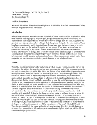 38
To: Professor Neuberger, WTSN 104, Section 57
From: Evan Kearney
Re: Research Paper #1
Problem Statement:
Develop a mechanism that would vary the position of horizontal axis wind turbines to maximize
electrical output in any wind conditions.
Introduction:
Wind power has been a part of society for thousands of years. From sailboats to windmills it has
made its mark on everyday life. As years pass, the potential of wind power continues to rise.
Wind turbines are being used in the present day to harvest energy from the wind. Engineers and
scientists have been continuously working to find the optimal design for the wind turbine. There
have been many theories and designs that have already been tried that have proved to be either
inefficient or were not the optimal design for a wind turbine. Wind power systems have the
potential to solve many of the world’s current problems because it is an efficient and quite
reliable natural source of energy. This is why the search for the optimal design of a wind turbine
is so important. The understanding of the previously attempted designs and theories of wind
turbines could provide a deeper understanding of the problem statement and make it easier for us
to develop our mechanism to maximize electrical output in any wind conditions.
Blades:
One of the most important parts of wind turbines are their blades. The blades are the part of the
mechanism that utilizes the natural wind and uses it to rotate the shaft of the generator converting
mechanical energy into electricity. The blades are the part of the wind turbine that can determine
exactly how much power the turbine can potentially produce. There are multiple factors that
need to be taken account of when analyzing the blades of a wind turbine, such as the blade
number, blade materials, and blade shape. In addition, with these physical characteristics, it is
also important that the cost of the blades remain low to keep the cost of construction reasonable.
In order to truly carry out the problem statement, it is important to understand the history of the
blades of wind turbines and, more specifically, what variations on these designs have been tried
before. It is helpful to learn from either the success or failure of these previous modifications.
The most important piece of information to know before talking about the blades of wind
turbines, is that there is a maximum amount of energy a turbine can extract from the wind.
Anything with an airfoil, defined as the shape of a wing, blade, or sail, can at most be about 60
percent efficient. Horizontal-Axis wind turbines operate around 35 to 40 percent efficiency.
(Benini & Toffolo, 2002) It is also important to know that if a site has very strong gusts of wind
it may not necessarily be the ideal site for wind turbines. “Strong gusts provide extremely high
levels of power, but it is not economically viable to build machines to be able to make the most
of the power peaks as their capacity would be wasted most of the time.” (Gurit, 2014, p.2)
Therefore the most ideal site is one with relatively steady winds. Therefore, the ideal design in
turn must be a turbine that is able to harvest the most from the lighter winds and still be able to
withstand stronger gusts of wind.
 