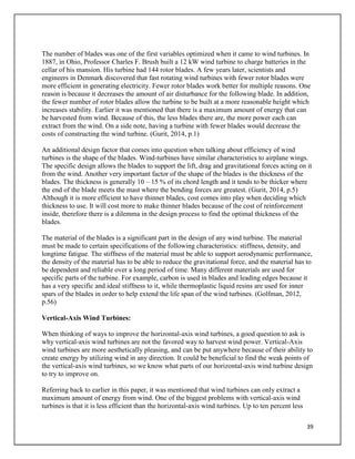 39
The number of blades was one of the first variables optimized when it came to wind turbines. In
1887, in Ohio, Professor Charles F. Brush built a 12 kW wind turbine to charge batteries in the
cellar of his mansion. His turbine had 144 rotor blades. A few years later, scientists and
engineers in Denmark discovered that fast rotating wind turbines with fewer rotor blades were
more efficient in generating electricity. Fewer rotor blades work better for multiple reasons. One
reason is because it decreases the amount of air disturbance for the following blade. In addition,
the fewer number of rotor blades allow the turbine to be built at a more reasonable height which
increases stability. Earlier it was mentioned that there is a maximum amount of energy that can
be harvested from wind. Because of this, the less blades there are, the more power each can
extract from the wind. On a side note, having a turbine with fewer blades would decrease the
costs of constructing the wind turbine. (Gurit, 2014, p.1)
An additional design factor that comes into question when talking about efficiency of wind
turbines is the shape of the blades. Wind-turbines have similar characteristics to airplane wings.
The specific design allows the blades to support the lift, drag and gravitational forces acting on it
from the wind. Another very important factor of the shape of the blades is the thickness of the
blades. The thickness is generally 10 – 15 % of its chord length and it tends to be thicker where
the end of the blade meets the mast where the bending forces are greatest. (Gurit, 2014, p.5)
Although it is more efficient to have thinner blades, cost comes into play when deciding which
thickness to use. It will cost more to make thinner blades because of the cost of reinforcement
inside, therefore there is a dilemma in the design process to find the optimal thickness of the
blades.
The material of the blades is a significant part in the design of any wind turbine. The material
must be made to certain specifications of the following characteristics: stiffness, density, and
longtime fatigue. The stiffness of the material must be able to support aerodynamic performance,
the density of the material has to be able to reduce the gravitational force, and the material has to
be dependent and reliable over a long period of time. Many different materials are used for
specific parts of the turbine. For example, carbon is used in blades and leading edges because it
has a very specific and ideal stiffness to it, while thermoplastic liquid resins are used for inner
spars of the blades in order to help extend the life span of the wind turbines. (Golfman, 2012,
p.56)
Vertical-Axis Wind Turbines:
When thinking of ways to improve the horizontal-axis wind turbines, a good question to ask is
why vertical-axis wind turbines are not the favored way to harvest wind power. Vertical-Axis
wind turbines are more aesthetically pleasing, and can be put anywhere because of their ability to
create energy by utilizing wind in any direction. It could be beneficial to find the weak points of
the vertical-axis wind turbines, so we know what parts of our horizontal-axis wind turbine design
to try to improve on.
Referring back to earlier in this paper, it was mentioned that wind turbines can only extract a
maximum amount of energy from wind. One of the biggest problems with vertical-axis wind
turbines is that it is less efficient than the horizontal-axis wind turbines. Up to ten percent less
 