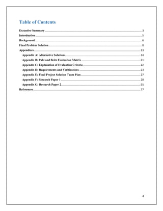 4
Table of Contents
Executive Summary....................................................................................................................................3
Introduction.................................................................................................................................................5
Background .................................................................................................................................................6
Final Problem Solution...............................................................................................................................8
Appendices.................................................................................................................................................13
Appendix A: Alternative Solutions......................................................................................................14
Appendix B: Pahl and Beitz Evaluation Matrix ................................................................................21
Appendix C: Explanation of Evaluation Criteria ..............................................................................22
Appendix D: Requirements and Verifications ...................................................................................23
Appendix E: Final Project Solution Team Plan.................................................................................27
Appendix F: Research Paper 1 ............................................................................................................28
Appendix G: Research Paper 2............................................................................................................55
References..................................................................................................................................................77
 