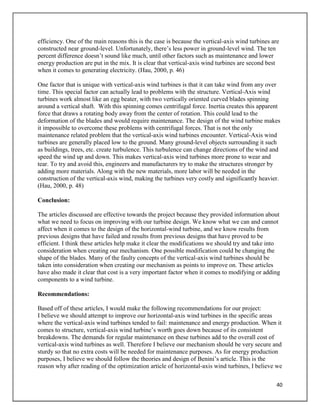 40
efficiency. One of the main reasons this is the case is because the vertical-axis wind turbines are
constructed near ground-level. Unfortunately, there’s less power in ground-level wind. The ten
percent difference doesn’t sound like much, until other factors such as maintenance and lower
energy production are put in the mix. It is clear that vertical-axis wind turbines are second best
when it comes to generating electricity. (Hau, 2000, p. 46)
One factor that is unique with vertical-axis wind turbines is that it can take wind from any over
time. This special factor can actually lead to problems with the structure. Vertical-Axis wind
turbines work almost like an egg beater, with two vertically oriented curved blades spinning
around a vertical shaft. With this spinning comes centrifugal force. Inertia creates this apparent
force that draws a rotating body away from the center of rotation. This could lead to the
deformation of the blades and would require maintenance. The design of the wind turbine makes
it impossible to overcome these problems with centrifugal forces. That is not the only
maintenance related problem that the vertical-axis wind turbines encounter. Vertical-Axis wind
turbines are generally placed low to the ground. Many ground-level objects surrounding it such
as buildings, trees, etc. create turbulence. This turbulence can change directions of the wind and
speed the wind up and down. This makes vertical-axis wind turbines more prone to wear and
tear. To try and avoid this, engineers and manufacturers try to make the structures stronger by
adding more materials. Along with the new materials, more labor will be needed in the
construction of the vertical-axis wind, making the turbines very costly and significantly heavier.
(Hau, 2000, p. 48)
Conclusion:
The articles discussed are effective towards the project because they provided information about
what we need to focus on improving with our turbine design. We know what we can and cannot
affect when it comes to the design of the horizontal-wind turbine, and we know results from
previous designs that have failed and results from previous designs that have proved to be
efficient. I think these articles help make it clear the modifications we should try and take into
consideration when creating our mechanism. One possible modification could be changing the
shape of the blades. Many of the faulty concepts of the vertical-axis wind turbines should be
taken into consideration when creating our mechanism as points to improve on. These articles
have also made it clear that cost is a very important factor when it comes to modifying or adding
components to a wind turbine.
Recommendations:
Based off of these articles, I would make the following recommendations for our project:
I believe we should attempt to improve our horizontal-axis wind turbines in the specific areas
where the vertical-axis wind turbines tended to fail: maintenance and energy production. When it
comes to structure, vertical-axis wind turbine’s worth goes down because of its consistent
breakdowns. The demands for regular maintenance on these turbines add to the overall cost of
vertical-axis wind turbines as well. Therefore I believe our mechanism should be very secure and
sturdy so that no extra costs will be needed for maintenance purposes. As for energy production
purposes, I believe we should follow the theories and design of Benini’s article. This is the
reason why after reading of the optimization article of horizontal-axis wind turbines, I believe we
 