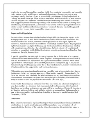 43
heights, the towers of these turbines are often visible from residential communities and cannot be
easily masked as other aerial features such as cell phone towers. In many cases, these wind
turbines are usually found on a desert or mountainside, which causes the implication that it is
“ruining” the scenic landscape. These negative associations with the aesthetics of wind turbines
could be mitigated once opponents consider the alternative to using wind turbines, which are
both unappealing and environmentally harming. Such alternatives may include extracting more
oil or building more power plants. Additionally, wind turbines will slowly integrate themselves
into the scenery and become familiar constructions very much the same way that bridges and
skyscrapers have become staple images of the modern world.
Impact on Bird Population
As wind turbines become increasingly abundant in large fields, the danger that it poses to the
avian population soars as well. There have been various bird collisions with the turbines that
results in death for the animals, especially certain species such as bald eagles, raptors and
waterfowls. Raptor interactions with wind farms occur in high numbers because they migrate at
night where there are less lights (DeLucas, p. 2). The location of these structures may interfere
with migrating routes which have the potential to stress the birds out and will result in death
elsewhere or impact their health. Habitat loss is also a potential problem as these birds lose their
homes or are forced to abandon them.
A specific type of bird, the bald eagle, is closely impacted due to the location of an expected
construction site in the western United States. To protect bald eagles from wind farms, the U.S.
Fish and Wildlife Services implemented the Eagle Conservation Plan Guidance, which offers
legal protection for bald eagles (Division of Migratory Birds Management, pg. 3). To prevent
further mortality of bald eagles especially due to these wind structures, there are certain numbers
of eagle mortalities that are permitted each year in certain areas.
Although there are a number of deaths each year caused by wind turbines, studies have shown
that these are, in fact, not common occurrences. These studies, especially the one done by De
Lucas and his team, have concluded that wind turbines are not any more dangerous to birds as
other manmade structures such as power lines and highways for birds have demonstrated the
ability to be able to sense the presence of wind turbines (DeLucas, pg. 9).
It is inevitable that some avian will occur from these wind farms, but actions are being taken to
keep these numbers at a minimum. Such measures include looking closely at the location of
these farms and avoiding nesting areas and areas with large populations. Along with choosing a
key location, setting up lights at night will also minimize avian causalities. Radars can also be
used to detect approaching birds and allow the turbine to decrease its speed (American Bird
Conservancy, 2012).
Conclusions
These articles have increased my understanding on the environmental concerns associated with
wind turbines. In order to construct a successful horizontal axis wind turbine that will act
independent to the direction of the wind, the ethics of constructing it is an important aspect to
 
