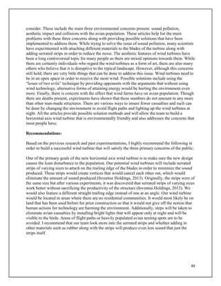 44
consider. These include the main three environmental concerns present: sound pollution,
aesthetic impact and collisions with the avian population. These articles help list the main
problems with these three concerns along with providing possible solutions that have been
implemented to address them. While trying to solve the issue of sound pollution, many scientists
have experimented with attaching different materials to the blades of the turbine along with
adding serrated strips in order to reduce the noise. The aesthetic features of wind turbines have
been a long controversial topic for many people as there are mixed opinions towards them. While
there are certainly individuals who regard the wind turbines as a form of art, there are also many
others who believe that it is disruptive to the typical landscape. However, although this concerns
still hold, there are very little things that can be done to address this issue. Wind turbines need to
be in an open space in order to receive the most wind. Possible solutions include using the
“lesser of two evils” technique by providing opponents with the arguments that without using
wind technology, alternative forms of attaining energy would be hurting the environment even
more. Finally, there is concern with the effect that wind farms have on avian population. Though
there are deaths present, experiments have shown that these numbers do not amount to any more
than other man-made structures. There are various ways to insure fewer casualties and such can
be done by changing the environment to avoid flight paths and lighting up the wind turbines at
night. All the articles provide possible solution methods and will allow the team to build a
horizontal axis wind turbine that is environmentally friendly and also addresses the concerns that
most people have.
Recommendations:
Based on the previous research and past experimentations, I highly recommend the following in
order to build a successful wind turbine that will satisfy the three primary concerns of the public:
One of the primary goals of the new horizontal axis wind turbine is to make sure the new design
causes the least disturbance to the population. Our potential wind turbines will include serrated
strips of varying sizes to attach on the trailing edge of the blades in order to minimize the sound
produced. These strips would create vortices that would cancel each other out, which would
eliminate the amount of sound produced (Inventus Holdings, 2013). Originally, the strips were of
the same size but after various experiments, it was discovered that serrated strips of varying sizes
work better without sacrificing the productivity of the structure (Inventus Holdings, 2013). We
would also feature a different straight trailing edge instead of one at an angle. Our wind turbine
would be located in areas where there are no residential communities. It would most likely be on
land that has been used before for prior construction so that it would not give off the notion that
human actions for technology are harming the environment. Additionally, steps will be taken to
eliminate avian casualties by installing bright lights that will appear only at night and will be
visible to the birds. Areas of flight paths or heavily populated avian nesting spots are to be
avoided. I recommend that our team look more into the serrated strips and whether adding in
other materials such as rubber along with the strips will produce even less sound that just the
strips itself.
 