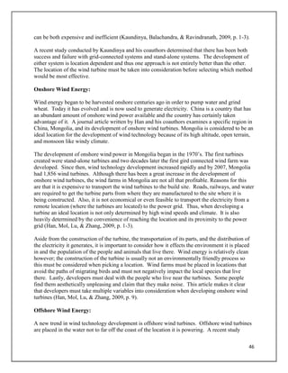 46
can be both expensive and inefficient (Kaundinya, Balachandra, & Ravindranath, 2009, p. 1-3).
A recent study conducted by Kaundinya and his coauthors determined that there has been both
success and failure with grid-connected systems and stand-alone systems. The development of
either system is location dependent and thus one approach is not entirely better than the other.
The location of the wind turbine must be taken into consideration before selecting which method
would be most effective.
Onshore Wind Energy:
Wind energy began to be harvested onshore centuries ago in order to pump water and grind
wheat. Today it has evolved and is now used to generate electricity. China is a country that has
an abundant amount of onshore wind power available and the country has certainly taken
advantage of it. A journal article written by Han and his coauthors examines a specific region in
China, Mongolia, and its development of onshore wind turbines. Mongolia is considered to be an
ideal location for the development of wind technology because of its high altitude, open terrain,
and monsoon like windy climate.
The development of onshore wind power in Mongolia began in the 1970’s. The first turbines
created were stand-alone turbines and two decades later the first gird connected wind farm was
developed. Since then, wind technology development increased rapidly and by 2007, Mongolia
had 1,856 wind turbines. Although there has been a great increase in the development of
onshore wind turbines, the wind farms in Mongolia are not all that profitable. Reasons for this
are that it is expensive to transport the wind turbines to the build site. Roads, railways, and water
are required to get the turbine parts from where they are manufactured to the site where it is
being constructed. Also, it is not economical or even feasible to transport the electricity from a
remote location (where the turbines are located) to the power grid. Thus, when developing a
turbine an ideal location is not only determined by high wind speeds and climate. It is also
heavily determined by the convenience of reaching the location and its proximity to the power
grid (Han, Mol, Lu, & Zhang, 2009, p. 1-3).
Aside from the construction of the turbine, the transportation of its parts, and the distribution of
the electricity it generates, it is important to consider how it effects the environment it is placed
in and the population of the people and animals that live there. Wind energy is relatively clean
however; the construction of the turbine is usually not an environmentally friendly process so
this must be considered when picking a location. Wind farms must be placed in locations that
avoid the paths of migrating birds and must not negatively impact the local species that live
there. Lastly, developers must deal with the people who live near the turbines. Some people
find them aesthetically unpleasing and claim that they make noise. This article makes it clear
that developers must take multiple variables into consideration when developing onshore wind
turbines (Han, Mol, Lu, & Zhang, 2009, p. 9).
Offshore Wind Energy:
A new trend in wind technology development is offshore wind turbines. Offshore wind turbines
are placed in the water not to far off the coast of the location it is powering. A recent study
 