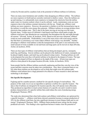 47
written by Dvorak and his coauthors look at the potential of offshore turbines in California.
There are many more limitations and variables when designing an offshore turbine. The turbines
are more expensive to build and are currently restricted to shallow waters. Once the turbines are
up and running, it is substantially more expensive to transport the electricity from the turbine
under water to a location onshore where it can be utilized. Lastly, maintenance costs are more
expensive due to the turbines constant interaction with the sea. Simply put, offshore wind
turbines are more expensive. However, the question is whether or not the increased price tag on
the turbines is worth the extra energy they generate. Offshore turbines on average produce more
electricity than onshore ones. This is due to the faster moving air moving over the water.
Dvorak states, “Unlike most of California’s land based wind farms which peak at night, the
offshore wind near Cape Mendocino are consistently fast throughout the day and night through
all seasons.” (Dvorak, Archer, & Jacobson, 2010). Based on the previous statement, offshore
winds are more predictable. Predictability is one of the main issues with wind energy and the
fact that there is consistency over water makes offshore wind energy very desirable. Another
advantage to offshore wind turbines is that the transportation of the parts is not restricted to the
small amount of room available on rail and truck and large parts can be moved on ships (Dvorak,
Archer, & Jacobson, 2010).
There are four types of offshore wind turbines that are being developed: gravity, monopole,
multi-leg, and floating. Gravity turbines can be placed in the shallowest of waters, monopole can
be placed slightly deeper, and multi leg can be placed in deep waters. Floating turbines are still
in development but soon they will permit turbines to be placed in the deepest of waters. The type
of turbine developed will have to depend on the depth of the water. All previous types are
effective when placed in the proper location (Dvorak, Archer, & Jacobson, 2010).
Some people find the offshore turbines ascetically unpleasing and that they ruin the view of the
ocean and their concerns must be taken into consideration. Also, there is potential harm to sea
life when these turbines are developed as well as birds that might cross the turbines path.
Offshore wind turbines have a huge potential to be effective if more research is done and more
technology is developed.
Site Specific Development:
Fuglsang and his coauthor present a method for site-specific design of wind turbines. The
purpose of this study was to use an algorithm to optimize a turbine for a specific location. The
idea is that if turbines are designed to be location specific, they will operate more efficiently.
They produced an algorithm to insert certain features of a specific site and it would in return
produce characteristics of a specific turbine that could reduce the costs of producing energy
(Fuglsang & Thomsen, 2001).
The study also determined that when both onshore and offshore wind turbines are optimized for
a specific location, “…offshore wind farms showed a potential increase in energy production of
28% for the offshore wind farm, but also significant increases in most fatigue loads and in cost
energy” (Fuglsang & Thomsen, 2001). Offshore farms produced more energy but the energy
produced cost more. This finding is also significant because it makes clear the potential of
 