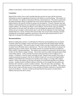 48
offshore wind turbines, which can be further increased if research is done to reduce initial costs.
Conclusion:
Based off the articles I have read I conclude that they provide my team with the necessary
information to select an appropriate location for the turbine we are developing. The location we
select will allow it to operate at maximum efficiency and minimal cost. One article in particular
provided information about an algorithm that can be used to determine the characteristics for a
turbine based on the specific site that its going to be developed in. Overall, it became clear that
offshore wind technology has more potential to produce large amounts of electricity compared to
onshore turbines. By scouting out effective areas offshore, such as off the coast of California
and locations on the east coast, the turbine we are developing can operate most efficiently. The
articles also give insight to what locations don’t work for the development of wind technology
and that there are a variety of factors that must be taken into account when selecting a location
including the environment, population, proximity to the power grid, and proximity to rail or
highways to transport the turbines parts for construction.
Recommendations:
Based on reading these articles, I would make the following recommendations for our project:
Locations where the company wants to develop our groups newly developed turbine must be
scouted and researched. This must be done in order to find a site that would enable our turbine
to operate most efficiently and at a minimal cost. The sites where these turbines are going to be
placed must meet a certain criteria. The turbine must be in a location that does not negatively
affect wildlife or human population. The turbine must somehow be connected to the power grid
to allow for the effective usage of energy. The location must have high wind speeds and an ideal
wind turbine climate. Lastly, locations must have some proximity to rail or highway if it is
onshore. If offshore, it must be easily accessible by boat. Based on the research I have done, I
would recommend our group to look for an offshore location for our newly developed turbine.
Offshore wind turbines have been proven to produce more energy, on average, than onshore
turbines. I believe the turbine we develop will operate at its maximum potential in an offshore
location. Another benefit of offshore turbines is that they are far enough from the public and
therefore don’t interfere as much as onshore turbines. They also don’t take up landmass. The
team also now knows what locations to avoid when selecting a site for our turbine. This ensures
that our team’s hard work does not go to waste and that our turbine is placed in a location that it
can be most effective. Overall, I would recommend that the team pursue a location that is
offshore and meets the above criteria.
 