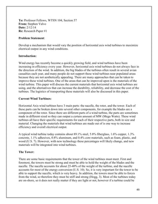 49
To: Professor Fellows, WTSN 104, Section 57
From: Stephen Valvo
Date: 2/12/14
Re: Research Paper #1
Problem Statement:
Develop a mechanism that would vary the position of horizontal axis wind turbines to maximize
electrical output in any wind conditions.
Introduction:
Wind energy has recently become a quickly growing field, and wind turbines have been
increasing in efficiency every year. However, horizontal axis wind turbines do not always face in
the direction of the wind. In addition, the big blades of the turbines often result in several avian
casualties each year, and many people do not support these wind turbines near populated areas
because they are not aesthetically appealing. There are many approaches that can be taken to
improve these wind turbines. One of the areas that can be improved upon is the materials of the
wind turbine. This paper will discuss the current materials that horizontal axis wind turbines are
using, and the alternatives that can increase the durability, reliability, and decrease the cost of the
turbines. The logistics of transporting these materials will also be discussed in this paper.
Current Wind Turbines:
Horizontal Axis wind turbines have 3 main parts: the nacelle, the rotor, and the tower. Each of
these parts can be broken down into several other components, for example the blades are a
component of the rotor. Since there are different parts of a wind turbine, the parts are sometimes
made in different sized so they can output a certain amount of MW (Mega Watts). These wind
turbines all have their specific requirements for each of their respective parts, both in size and
material. Changing the materials that wind turbines are made out of is one way to increase
efficiency and overall electrical output.
A typical wind turbine today contains about 89.1% steel, 5.8% fiberglass, 1.6% copper, 1.3%
concrete, 1.1% adhesives, 0.8% aluminum, and 0.4% core materials, such as foam, plastic, and
wood (U.S. 7). However, with new technology these percentages will likely change, and new
materials will be integrated into wind turbines.
The Tower:
There are some basic requirements that the tower of the wind turbines must meet. First and
foremost, the towers must be strong and must be able to hold the weight of the blades and the
nacelle. The nacelle accounts for about 25-40% of the weight of the turbine, and the nacelle
accounts for most of the energy conversion (U.S. 10). So, it is very important for the tower to be
able to support the nacelle, which is very heavy. In addition, the towers must be able to forces
from the wind, so therefore they must be stiff and strong (Hogg, 3). Most of the turbines today
are on-shore, so it does not really matter if they are light or not, however if a turbine could be
 