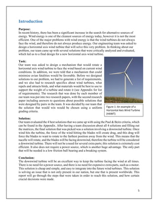 5
Introduction
Purpose:
In recent history, there has been a significant increase in the search for alternative sources of
energy. Wind energy is one of the cleanest sources of energy today, however it is not the most
efficient. One of the major problems with wind energy is that the wind turbines do not always
face the wind, and therefore do not always produce energy. Our engineering team was asked to
design a horizontal axis wind turbine that will solve this very problem. In thinking about our
problem, our team came up with several solutions that were critically analyzed and evaluated,
which led us to a final design for a new horizontal axis wind turbine.
Task:
Our team was asked to design a mechanism that would rotate a
horizontal axis wind turbine to face the wind based on current wind
conditions. In addition, we were told that a mechanism that could
minimize avian fatalities would be favorable. Before we designed
solutions to our problem, we had to generate a list of requirements,
and we also had to research specifics about wind turbines, what
repels and attracts birds, and what materials would be best to use to
support the weight of a turbine and rotate it (see Appendix for list
of requirements). The research that was done by each member of
our team was put into two research papers, with the second research
paper including answers to questions about possible solutions that
were designed by pairs in the team. It was decided by our team that
the solution that would win would be chosen using a uniform
grading criteria.
Solution:
Our team evaluated the 4 best solutions that we came up with using the Paul & Beitz criteria, which
can be found in the Appendix. After having a team discussion about all 4 solutions and filling out
the matrices, the final solution that was picked was a solution involving a downwind turbine. Once
wind hits the turbine, the force of the wind hitting the blades will create drag, and this drag will
force the blades to want to rotate to the farthest position away from the wind. This means that the
nacelle will rotate, and the blades will be facing downwind, therefore the turbine will be considered
a downwind turbine. There will not be a need for several extra parts; this solution is extremely cost
efficient. It also does not require a power source, which is another huge advantage. The only part
that will be needed is a low friction ball bearing and a breaking system.
Conclusion:
The downwind turbine will be an excellent way to keep the turbine facing the wind at all times.
There is no need for a power source, and there is no need for expensive extra parts, such as a motor.
This solution is cheap and simple, and easy to integrate into the future wind turbines. This solution
is solving an issue that is not only present in our nation, but one that is present worldwide. This
report will go through the steps that were taken in order to reach this solution, and how certain
crucial decisions were made.
Figure 1: An example of a
Horizontal Axis Wind Turbine
(HAWT)
 