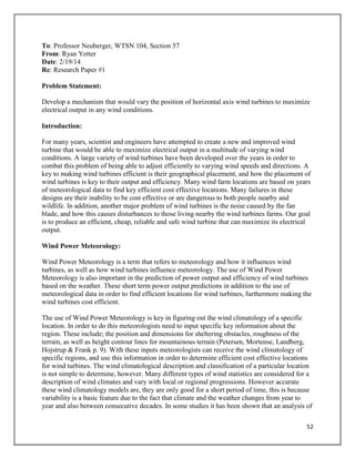 52
To: Professor Neuberger, WTSN 104, Section 57
From: Ryan Yetter
Date: 2/19/14
Re: Research Paper #1
Problem Statement:
Develop a mechanism that would vary the position of horizontal axis wind turbines to maximize
electrical output in any wind conditions.
Introduction:
For many years, scientist and engineers have attempted to create a new and improved wind
turbine that would be able to maximize electrical output in a multitude of varying wind
conditions. A large variety of wind turbines have been developed over the years in order to
combat this problem of being able to adjust efficiently to varying wind speeds and directions. A
key to making wind turbines efficient is their geographical placement, and how the placement of
wind turbines is key to their output and efficiency. Many wind farm locations are based on years
of meteorological data to find key efficient cost effective locations. Many failures in these
designs are their inability to be cost effective or are dangerous to both people nearby and
wildlife. In addition, another major problem of wind turbines is the noise caused by the fan
blade, and how this causes disturbances to those living nearby the wind turbines farms. Our goal
is to produce an efficient, cheap, reliable and safe wind turbine that can maximize its electrical
output.
Wind Power Meteorology:
Wind Power Meteorology is a term that refers to meteorology and how it influences wind
turbines, as well as how wind turbines influence meteorology. The use of Wind Power
Meteorology is also important in the prediction of power output and efficiency of wind turbines
based on the weather. These short term power output predictions in addition to the use of
meteorological data in order to find efficient locations for wind turbines, furthermore making the
wind turbines cost efficient.
The use of Wind Power Meteorology is key in figuring out the wind climatology of a specific
location. In order to do this meteorologists need to input specific key information about the
region. These include; the position and dimensions for sheltering obstacles, roughness of the
terrain, as well as height contour lines for mountainous terrain (Petersen, Mortense, Landberg,
Hojstrup & Frank p. 9). With these inputs meteorologists can receive the wind climatology of
specific regions, and use this information in order to determine efficient cost effective locations
for wind turbines. The wind climatological description and classification of a particular location
is not simple to determine, however. Many different types of wind statistics are considered for a
description of wind climates and vary with local or regional progressions. However accurate
these wind climatology models are, they are only good for a short period of time, this is because
variability is a basic feature due to the fact that climate and the weather changes from year to
year and also between consecutive decades. In some studies it has been shown that an analysis of
 