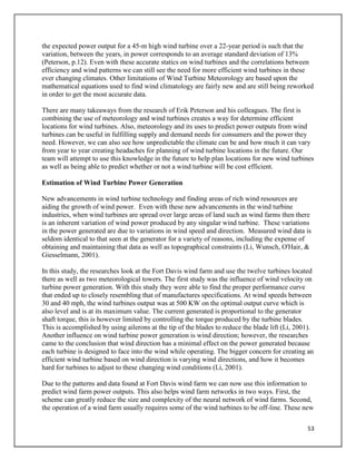 53
the expected power output for a 45-m high wind turbine over a 22-year period is such that the
variation, between the years, in power corresponds to an average standard deviation of 13%
(Peterson, p.12). Even with these accurate statics on wind turbines and the correlations between
efficiency and wind patterns we can still see the need for more efficient wind turbines in these
ever changing climates. Other limitations of Wind Turbine Meteorology are based upon the
mathematical equations used to find wind climatology are fairly new and are still being reworked
in order to get the most accurate data.
There are many takeaways from the research of Erik Peterson and his colleagues. The first is
combining the use of meteorology and wind turbines creates a way for determine efficient
locations for wind turbines. Also, meteorology and its uses to predict power outputs from wind
turbines can be useful in fulfilling supply and demand needs for consumers and the power they
need. However, we can also see how unpredictable the climate can be and how much it can vary
from year to year creating headaches for planning of wind turbine locations in the future. Our
team will attempt to use this knowledge in the future to help plan locations for new wind turbines
as well as being able to predict whether or not a wind turbine will be cost efficient.
Estimation of Wind Turbine Power Generation
New advancements in wind turbine technology and finding areas of rich wind resources are
aiding the growth of wind power. Even with these new advancements in the wind turbine
industries, when wind turbines are spread over large areas of land such as wind farms then there
is an inherent variation of wind power produced by any singular wind turbine. These variations
in the power generated are due to variations in wind speed and direction. Measured wind data is
seldom identical to that seen at the generator for a variety of reasons, including the expense of
obtaining and maintaining that data as well as topographical constraints (Li, Wunsch, O'Hair, &
Giesselmann, 2001).
In this study, the researches look at the Fort Davis wind farm and use the twelve turbines located
there as well as two meteorological towers. The first study was the influence of wind velocity on
turbine power generation. With this study they were able to find the proper performance curve
that ended up to closely resembling that of manufactures specifications. At wind speeds between
30 and 40 mph, the wind turbines output was at 500 KW on the optimal output curve which is
also level and is at its maximum value. The current generated is proportional to the generator
shaft torque, this is however limited by controlling the torque produced by the turbine blades.
This is accomplished by using ailerons at the tip of the blades to reduce the blade lift (Li, 2001).
Another influence on wind turbine power generation is wind direction; however, the researches
came to the conclusion that wind direction has a minimal effect on the power generated because
each turbine is designed to face into the wind while operating. The bigger concern for creating an
efficient wind turbine based on wind direction is varying wind directions, and how it becomes
hard for turbines to adjust to these changing wind conditions (Li, 2001).
Due to the patterns and data found at Fort Davis wind farm we can now use this information to
predict wind farm power outputs. This also helps wind farm networks in two ways. First, the
scheme can greatly reduce the size and complexity of the neural network of wind farms. Second,
the operation of a wind farm usually requires some of the wind turbines to be off-line. These new
 
