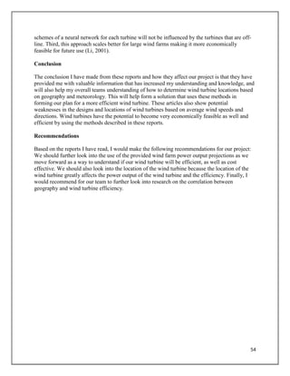 54
schemes of a neural network for each turbine will not be influenced by the turbines that are off-
line. Third, this approach scales better for large wind farms making it more economically
feasible for future use (Li, 2001).
Conclusion
The conclusion I have made from these reports and how they affect our project is that they have
provided me with valuable information that has increased my understanding and knowledge, and
will also help my overall teams understanding of how to determine wind turbine locations based
on geography and meteorology. This will help form a solution that uses these methods in
forming our plan for a more efficient wind turbine. These articles also show potential
weaknesses in the designs and locations of wind turbines based on average wind speeds and
directions. Wind turbines have the potential to become very economically feasible as well and
efficient by using the methods described in these reports.
Recommendations
Based on the reports I have read, I would make the following recommendations for our project:
We should further look into the use of the provided wind farm power output projections as we
move forward as a way to understand if our wind turbine will be efficient, as well as cost
effective. We should also look into the location of the wind turbine because the location of the
wind turbine greatly affects the power output of the wind turbine and the efficiency. Finally, I
would recommend for our team to further look into research on the correlation between
geography and wind turbine efficiency.
 