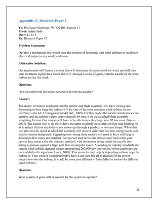 55
Appendix G: Research Paper 2
To: Professor Neuberger, WTSN 104, Section 57
From: Adam Suda
Date: 4/11/14
Re: Research Paper #2
Problem Statement:
Develop a mechanism that would vary the position of horizontal axis wind turbines to maximize
electrical output in any wind conditions.
Alternative Solution:
Our mechanism will feature a sensor that will determine the position of the wind, and will then
send electronic signals to a motor that will, through a series of gears, turn the nacelle of the wind
turbine to face the wind.
Question:
How powerful will the motor need to be to turn the nacelle?
Answer:
The motor, or motors needed to turn the nacelle and blade assembly will have varying size
depending on how large the turbine will be. One of the most common wind turbines in use
currently is the GE 1.5 megawatt model (GE, 2009). For this model the nacelle which houses the
gearbox and the turbine weighs approximately 56 tons, with the attached blade assembly
weighting 36 tons. Our motors will have to be able to turn this huge, near 92 ton mass (Givens,
2002). The easiest way to do this is have the upper assembly on a series of high load bearings so
as to reduce friction and to have our motors go through a gearbox to increase torque. While this
will decrease the speed at which the assembly will move it will result in lower energy needs and
smaller motors being used. Regarding how strong these motors will need to be, it will largely
depend on how many are installed. For an even load across the whole tower and on the gear
system four seems to be the industry standard, with the motors being inside the nacelle and
acting as pinions against a large gear that sits atop the tower. According to industry standards the
largest wind turbines demand torque approaching 200,000 newton-meters, before gearboxes are
even added to the equation (Rusca, 2010). This seems to vary largely depending on how large the
turbine is. Thus while it would preferably have a one-size-fits all evaluation for the power
needed to rotate the turbine, it would be more cost efficient to have different motors for different
sized turbines.
Question:
What system of gears will be needed for the system to operate?
 