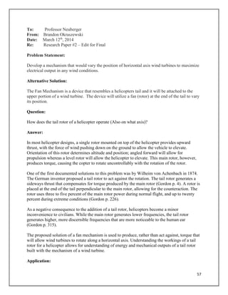 57
To: Professor Neuberger
From: Brandon Okraszewski
Date: March 12th
, 2014
Re: Research Paper #2 – Edit for Final
Problem Statement:
Develop a mechanism that would vary the position of horizontal axis wind turbines to maximize
electrical output in any wind conditions.
Alternative Solution:
The Fan Mechanism is a device that resembles a helicopters tail and it will be attached to the
upper portion of a wind turbine. The device will utilize a fan (rotor) at the end of the tail to vary
its position.
Question:
How does the tail rotor of a helicopter operate (Also on what axis)?
Answer:
In most helicopter designs, a single rotor mounted on top of the helicopter provides upward
thrust, with the force of wind pushing down on the ground to allow the vehicle to elevate.
Orientation of this rotor determines altitude and position; angled forward will allow for
propulsion whereas a level rotor will allow the helicopter to elevate. This main rotor, however,
produces torque, causing the copter to rotate uncontrollably with the rotation of the rotor.
One of the first documented solutions to this problem was by Wilheim von Achenbach in 1874.
The German inventor proposed a tail rotor to act against the rotation. The tail rotor generates a
sideways thrust that compensates for torque produced by the main rotor (Gordon p. 4). A rotor is
placed at the end of the tail perpendicular to the main rotor, allowing for the counteraction. The
rotor uses three to five percent of the main rotor power during normal flight, and up to twenty
percent during extreme conditions (Gordon p. 226).
As a negative consequence to the addition of a tail rotor, helicopters become a minor
inconvenience to civilians. While the main rotor generates lower frequencies, the tail rotor
generates higher, more discernible frequencies that are more noticeable to the human ear
(Gordon p. 315).
The proposed solution of a fan mechanism is used to produce, rather than act against, torque that
will allow wind turbines to rotate along a horizontal axis. Understanding the workings of a tail
rotor for a helicopter allows for understanding of energy and mechanical outputs of a tail rotor
built with the mechanism of a wind turbine.
Application:
 