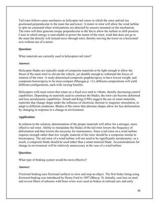 58
Tail rotor follows same mechanics as helicopter tail rotors in which the rotor and tail are
positioned perpendicular to the main fan and tower. A motor in rotor will allow the wind turbine
to spin on command when wind patterns are detected by sensors mounted on the mechanism.
The rotor will then generate torque perpendicular to the fan to allow the turbine to shift position.
Cases in which energy is unavailable to power the motor of the rotor, wind that does not go to
the main fan directly will instead move through rotor, thereby moving the tower on a horizontal
axis without use of a motor.
Question:
What materials are currently used in helicopters tail rotor?
Answer:
Helicopter blades are typically made of composite materials to be light enough to allow the
thrust of the main rotor to elevate the vehicle, yet durable enough to withstand the forces of
rotation of the rotor. A study determined composite graphite/epoxy to have lowest weight, and
composite boron/epoxy to be most compact (Murugan p. 11); different compositions will yield
different configurations, each with varying benefits.
Helicopters with main rotors that rotate on a fixed axis tend to vibrate, thereby decreasing control
capabilities. Depending on materials used to construct the blades, the rotor can become deformed
and lose aerodynamic capabilities. Straub and King (1996) suggest the use of smart materials,
materials that change shape under the influence of electrical, thermal or magnetic stimulation, to
adapt to different conditions. Blades of the rotors that alternate shapes allow for less deformation
by changing in response to a change in environment.
Application:
In relation to the solution, determination of the proper materials will allow for a stronger, more
effective tail rotor. Ability to manipulate the blades of the tail rotor lowers the frequency of
deformation and thus lowers the necessity for maintenance. Since a tail rotor on a wind turbine
requires strength rather than low weight, material of the rotor should be a composite similar to
boron/epoxy. The tail rotor of a wind turbine will not need to be significantly aerodynamic; as a
result, a composite blade should be used rather than a smart material blade. Accommodations for
change in environment will be relatively unnecessary in the case of a wind turbine.
Question:
What type of braking system would be most effective?
Answer:
Frictional braking uses frictional surfaces to slow and stop an object. The first brake lining using
frictional braking was introduced by Henry Ford in 1897 (Blau p. 9). Initially, cast iron on steel
and woven fibers of asbestos with brass wires were used as brakes in railroad cars and early
 