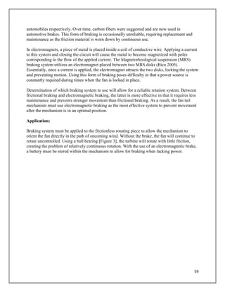 59
automobiles respectively. Over time, carbon fibers were suggested and are now used in
automotive brakes. This form of braking is occasionally unreliable, requiring replacement and
maintenance as the friction material is worn down by continuous use.
In electromagnets, a piece of metal is placed inside a coil of conductive wire. Applying a current
to this system and closing the circuit will cause the metal to become magnetized with poles
corresponding to the flow of the applied current. The Magnetorheological suspension (MRS)
braking system utilizes an electromagnet placed between two MRS disks (Bica 2003).
Essentially, once a current is applied, the electromagnet attracts the two disks, locking the system
and preventing motion. Using this form of braking poses difficulty in that a power source is
constantly required during times when the fan is locked in place.
Determination of which braking system to use will allow for a reliable rotation system. Between
frictional braking and electromagnetic braking, the latter is more effective in that it requires less
maintenance and prevents stronger movement than frictional braking. As a result, the fan tail
mechanism must use electromagnetic braking as the most effective system to prevent movement
after the mechanism is in an optimal position.
Application:
Braking system must be applied to the frictionless rotating piece to allow the mechanism to
orient the fan directly in the path of oncoming wind. Without the brake, the fan will continue to
rotate uncontrolled. Using a ball bearing [Figure 3], the turbine will rotate with little friction,
creating the problem of relatively continuous rotation. With the use of an electromagnetic brake,
a battery must be stored within the mechanism to allow for braking when lacking power.
 